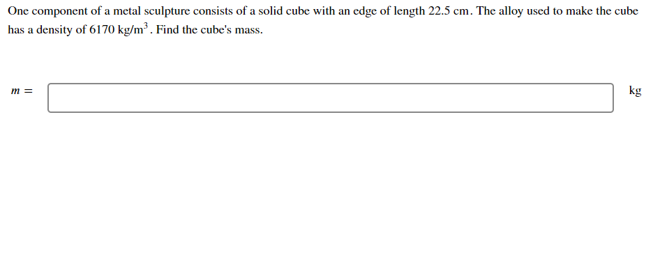 One component of a metal sculpture consists of a solid cube with an edge of length 22.5 cm. The alloy used to make the cube
has a density of 6170 kg/m³ . Find the cube's mass.
kg
m =
