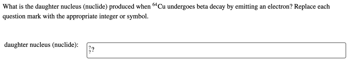 What is the daughter nucleus (nuclide) produced when 64Cu undergoes beta decay by emitting an electron? Replace each
question mark with the appropriate integer or symbol.
daughter nucleus (nuclide):
??
?
