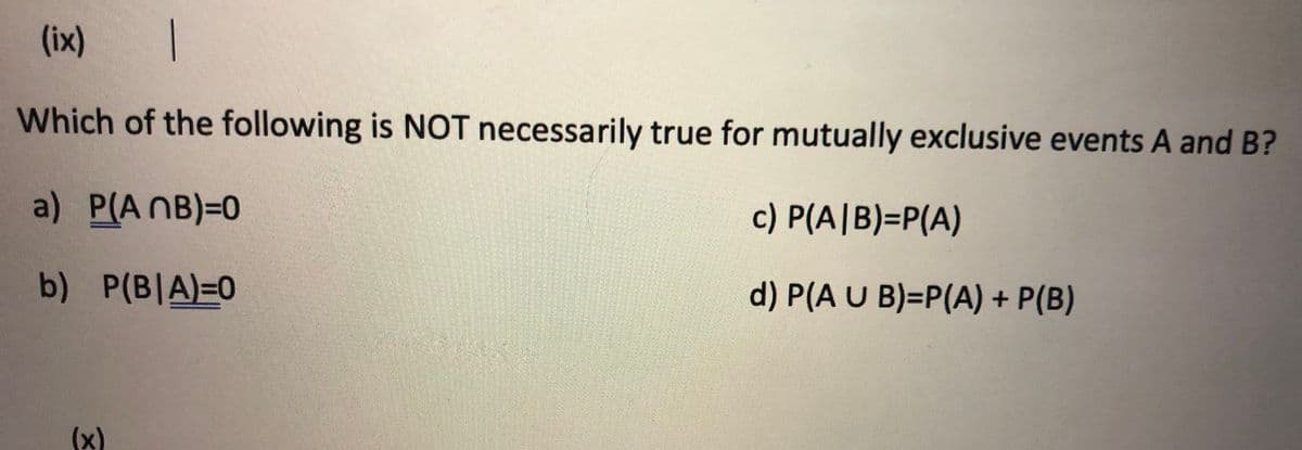 (ix)
Which of the following is NOT necessarily true for mutually exclusive events A and B?
a) P(A NB)=0
c) P(A|B)=DP(A)
b) P(B|A)=0
d) P(A U B)=P(A) + P(B)
(x)
