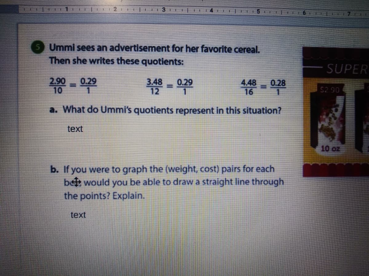 TI3I D
15
T
Umml sees an advertisement for her favorite cereal.
Then she writes these quotients:
SUPER
0.29
2.90
10
3.48
12
0.29
4.48
0.28
16
$2.90
a. What do Ummi's quotients represent in this situation?
text
2o 01
b. If you were to graph the (weight, cost) pairs for each
b would you be able to dravwa straight line through
the points? Explain.
text
