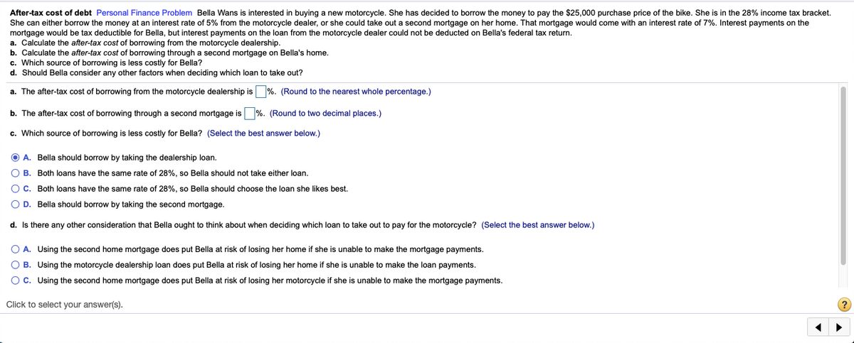 After-tax cost of debt Personal Finance Problem Bella Wans is interested in buying a new motorcycle. She has decided to borrow the money to pay the $25,000 purchase price of the bike. She is in the 28% income tax bracket.
She can either borrow the money at an interest rate of 5% from the motorcycle dealer, or she could take out a second mortgage on her home. That mortgage would come with an interest rate of 7%. Interest payments on the
mortgage would be tax deductible for Bella, but interest payments on the loan from the motorcycle dealer could not be deducted on Bella's federal tax return.
a. Calculate the after-tax cost of borrowing from the motorcycle dealership.
b. Calculate the after-tax cost of borrowing through a second mortgage on Bella's home.
c. Which source of borrowing is less costly for Bella?
d. Should Bella consider any other factors when deciding which loan to take out?
a. The after-tax cost of borrowing from the motorcycle dealership is %. (Round to the nearest whole percentage.)
b. The after-tax cost of borrowing through a second mortgage is %. (Round to two decimal places.)
c. Which source of borrowing is less costly for Bella? (Select the best answer below.)
O A. Bella should borrow by taking the dealership loan.
O B. Both loans have the same rate of 28%, so Bella should not take either loan.
O C. Both loans have the same rate of 28%, so Bella should choose the loan she likes best.
O D. Bella should borrow by taking the second mortgage.
d. Is there any other consideration that Bella ought to think about when deciding which loan to take out to pay for the motorcycle? (Select the best answer below.)
O A. Using the second home mortgage does put Bella at risk of losing her home if she is unable to make the mortgage payments.
O B. Using the motorcycle dealership loan does put Bella at risk of losing her home if she is unable to make the loan payments.
Oc. Using the second home mortgage does put Bella at risk of losing her motorcycle if she is unable to make the mortgage payments.
Click to select your answer(s).
