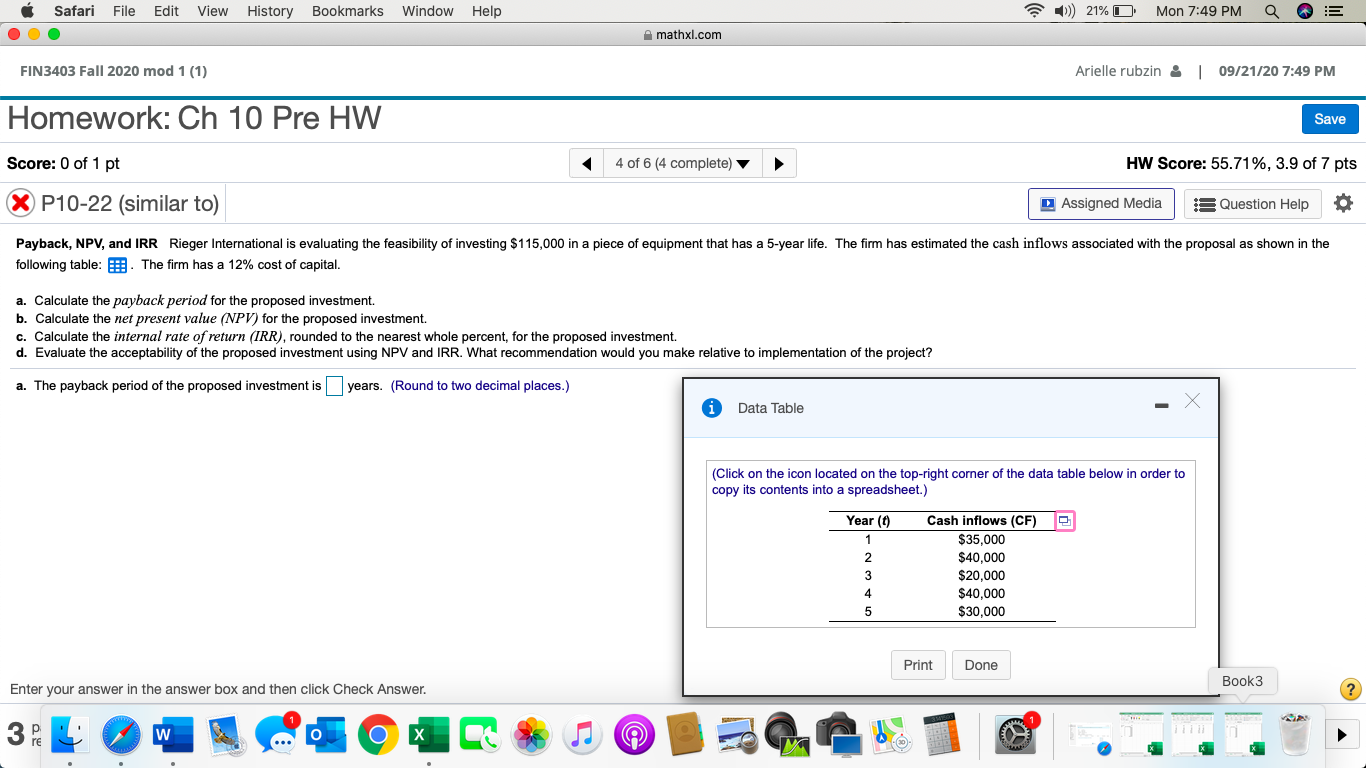 Payback, NPV, and IRR Rieger International is evaluating the feasibility of investing $115,000 in a piece of equipment that has a 5-year life. The firm has estimated the cash inflows associated with the proposal as shown in the
following table: . The firm has a 12% cost of capital.
a. Calculate the payback period for the proposed investment.
b. Calculate the net present value (NPV) for the proposed investment.
c. Calculate the internal rate of return (IRR), rounded to the nearest whole percent, for the proposed investment.
d. Evaluate the acceptability of the proposed investment using NPV and IRR. What recommendation would you make relative to implementation of the project?
a. The payback period of the proposed investment is
years. (Round to two decimal places.)
Data Table
(Click on the icon located on the top-right corner of the data table below in order to
copy its contents into a spreadsheet.)
TT
Year (t)
Cash inflows (CF)
$35,000
1
$40,000
$20,000
$40,000
$30,000
4
5
Print
Done
Book3
Enter your answer in the answer box and then click Check Answer.
