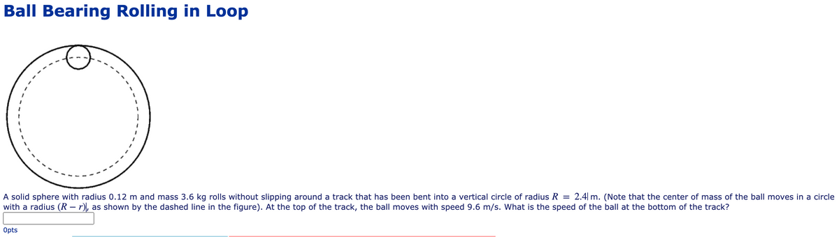 Ball Bearing Rolling in Loop
A solid sphere with radius 0.12 m and mass 3.6 kg rolls without slipping around a track that has been bent into a vertical circle of radius R =
with a radius (R – r), as shown by the dashed line in the figure). At the top of the track, the ball moves with speed 9.6 m/s. What is the speed of the ball at the bottom of the track?
2.4| m. (Note that the center of mass of the ball moves in a circle
Opts
