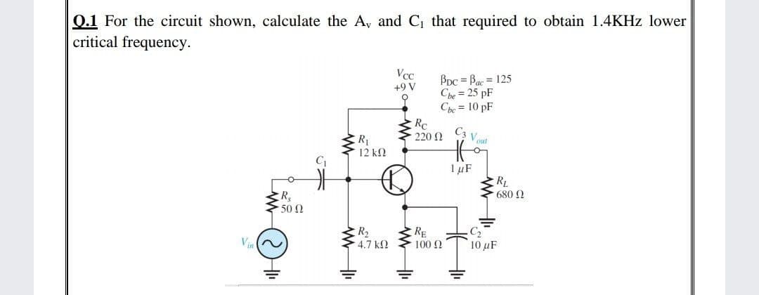 0.1 For the circuit shown, calculate the A, and C1 that required to obtain 1.4KHZ lower
critical frequency.
Vcc
BDc = Bac = 125
Che = 25 pF
Che = 10 pF
Rc
220 2
+9 V
오
C3 V out
12 ΚΩ
IµF
RL
680 2
50 Ω
R2
4.7 k2
RE
100 2
Vin
10 uF
