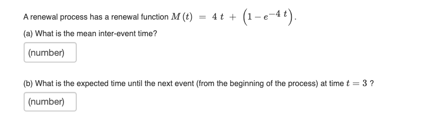 A renewal process has a renewal function M (t)
4 t +
(1-e-44).
(a) What is the mean inter-event time?
(number)
(b) What is the expected time until the next event (from the beginning of the process) at time t = 3 ?
(number)
