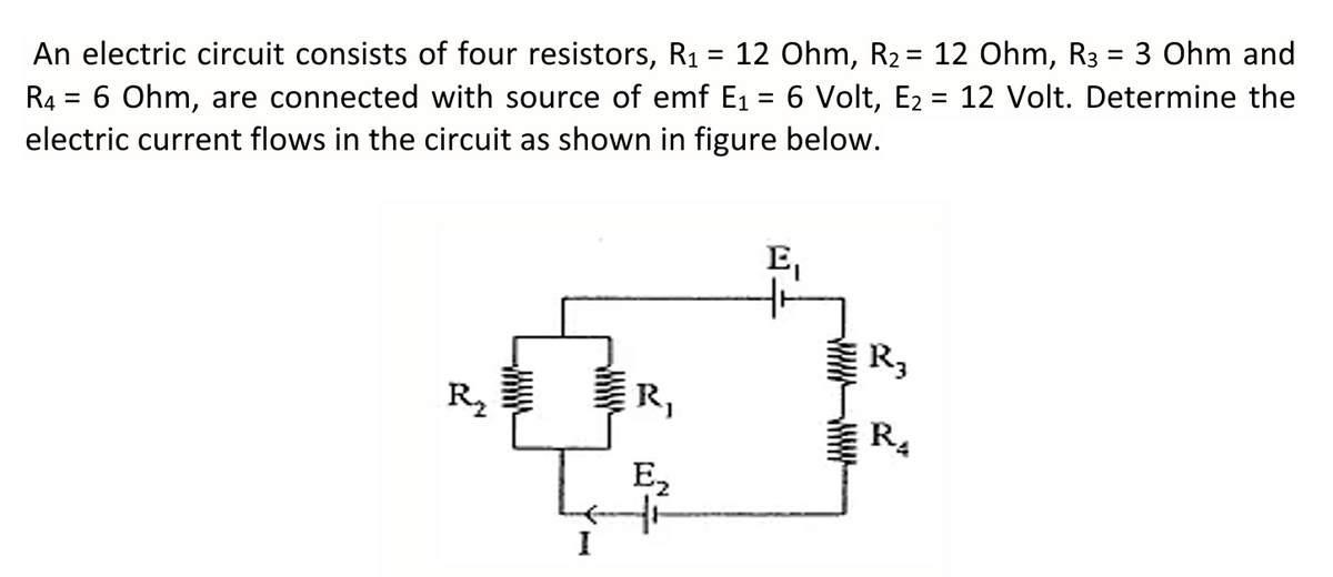 An electric circuit consists of four resistors, R1 = 12 Ohm, R2= 12 Ohm, R3 = 3 Ohm and
%D
%3D
R4 = 6 Ohm, are connected with source of emf E1 = 6 Volt, E2 = 12 Volt. Determine the
electric current flows in the circuit as shown in figure below.
E,
R,
R2
R,
R.
E2
I
