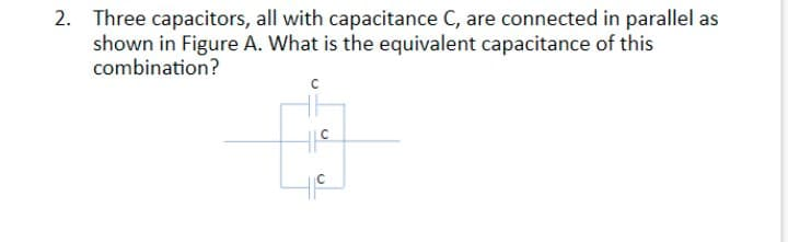2. Three capacitors, all with capacitance C, are connected in parallel as
shown in Figure A. What is the equivalent capacitance of this
combination?
