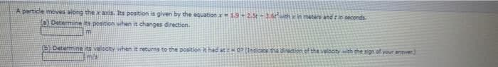A partice moves along thexasis. Its position is given by the equation 19-2.5t-3.6th in metars and in seconds.
Determine its pesicion when it changes direction.
(5) Determine s velocty whenit returns
the position it had at O(Indicace the dinection of the veldcity with the sign of your anver)
