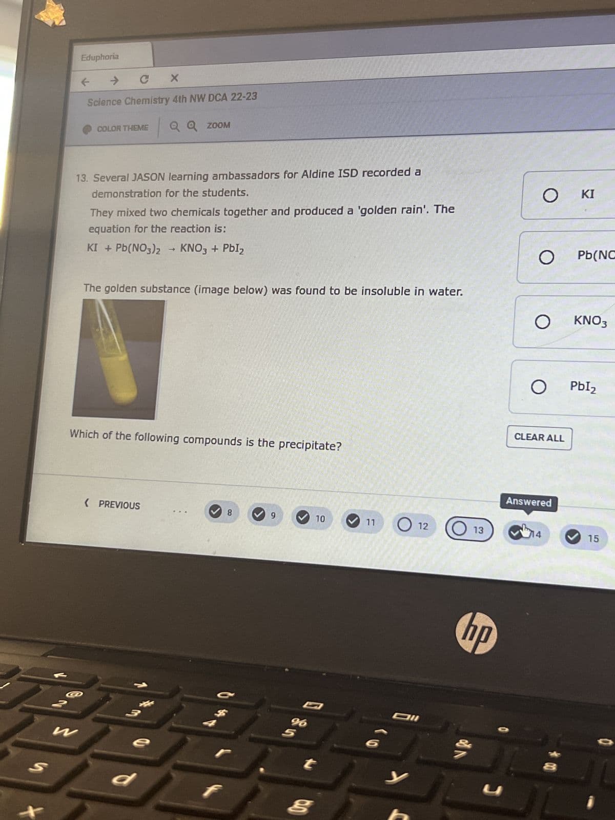 S
Eduphoria
→
CX
Science Chemistry 4th NW DCA 22-23
|
W
COLOR THEME
13. Several JASON learning ambassadors for Aldine ISD recorded a
demonstration for the students.
They mixed two chemicals together and produced a 'golden rain'. The
equation for the reaction is:
KI + Pb(NO3)2 → KNO3 + PbI₂
The golden substance (image below) was found to be insoluble in water.
Which of the following compounds is the precipitate?
Q Q ZOOM
< PREVIOUS
3
e
d
8
C
9
10
t
Oro
11
12
Oll
y
O
13
hp
U
O
O
O KNO3
CLEAR ALL
ΚΙ
O PbI₂
Answered
14
Pb(NC
15