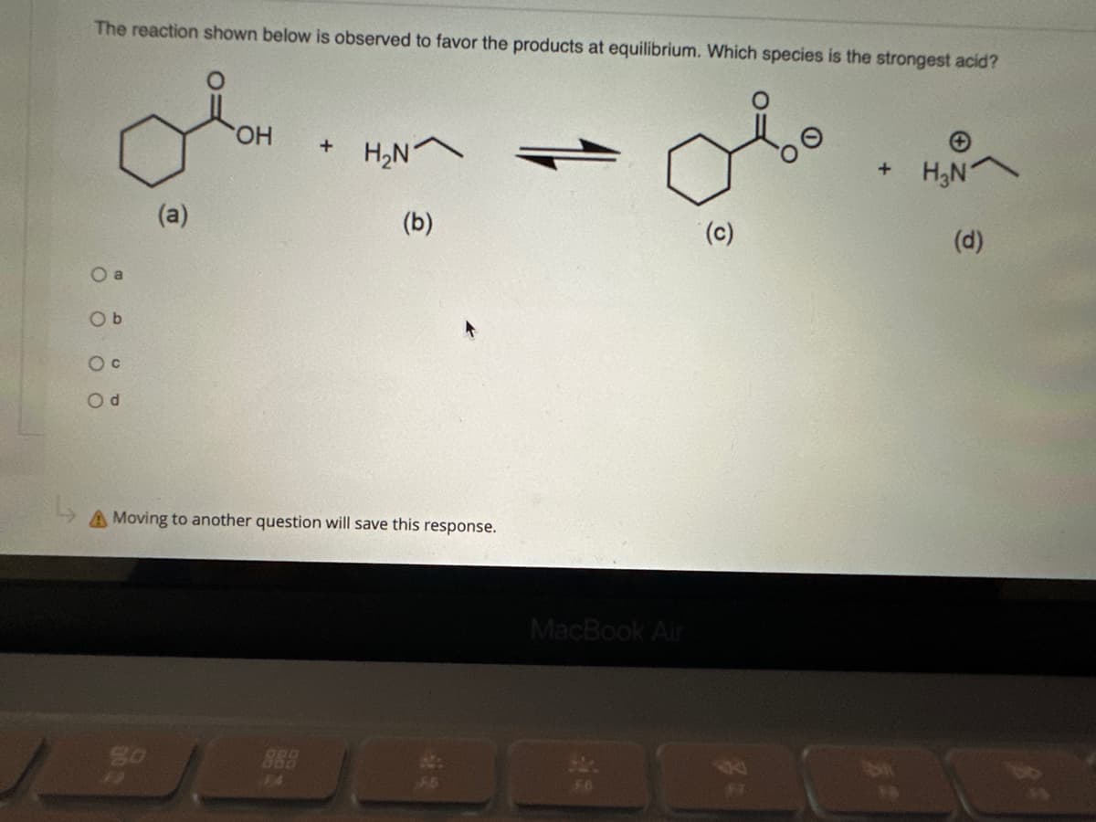 The reaction shown below is observed to favor the products at equilibrium. Which species is the strongest acid?
Ob
O C
Od
(a)
go
OH
+
H₂N
(b)
A Moving to another question will save this response.
MacBook Air
(c)
+ H₂N
(d)