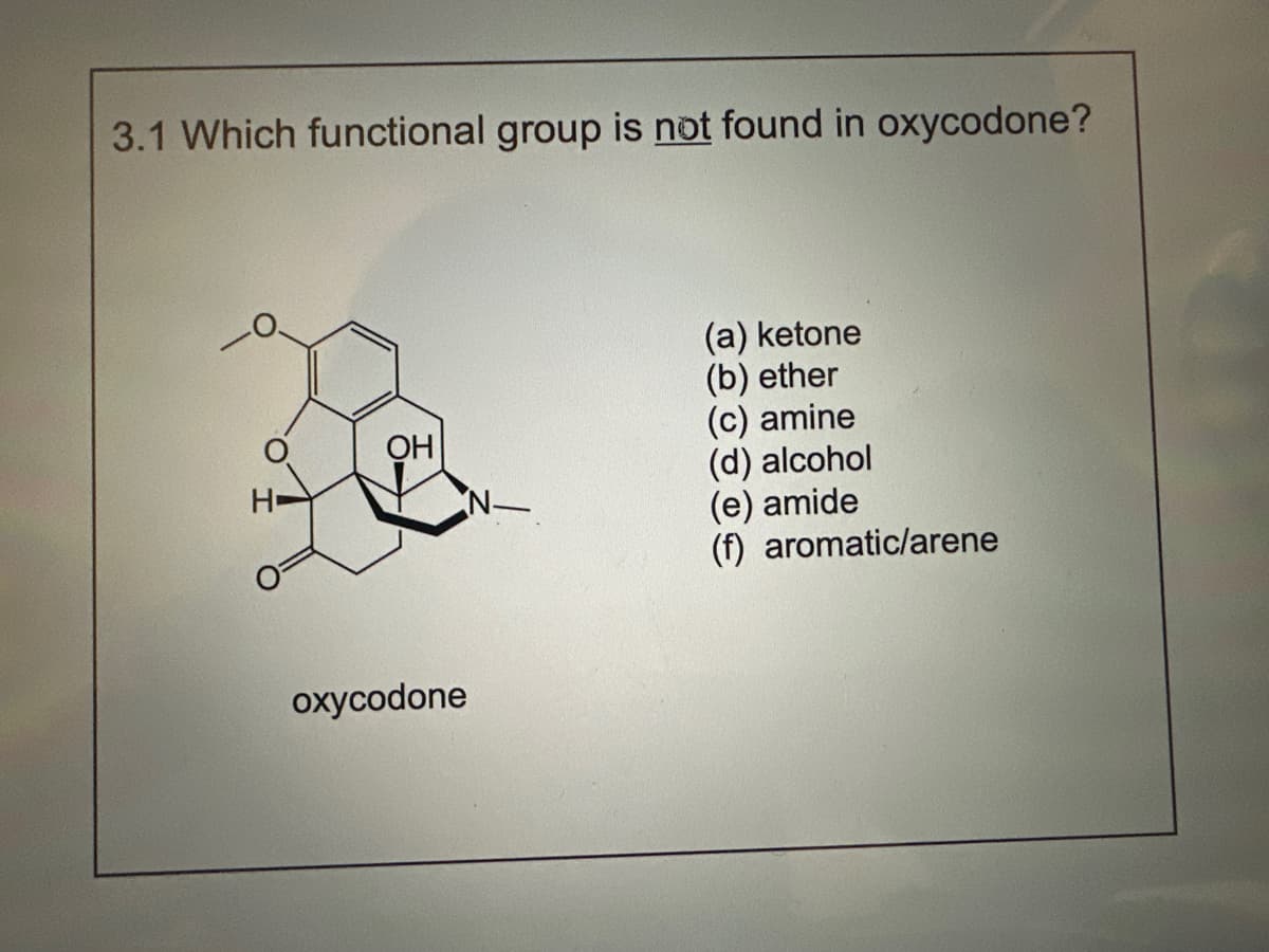 3.1 Which functional group is not found in oxycodone?
H
OH
oxycodone
(a) ketone
(b) ether
(c) amine
(d) alcohol
(e) amide
(f) aromatic/arene
