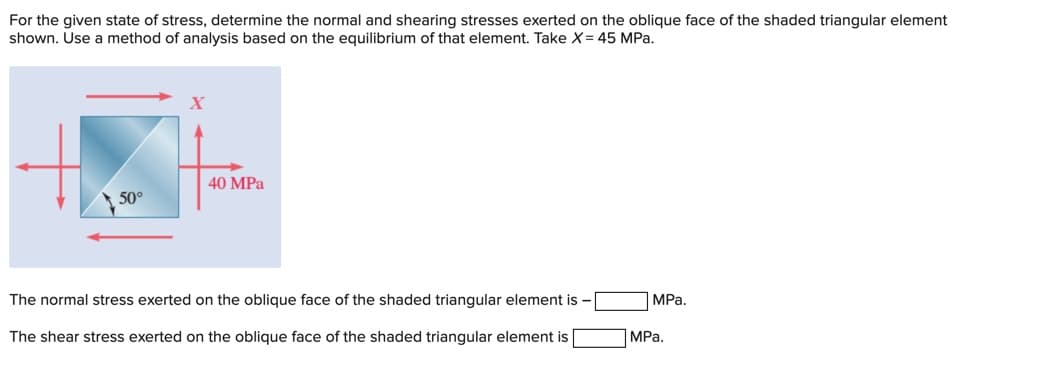 For the given state of stress, determine the normal and shearing stresses exerted on the oblique face of the shaded triangular element
shown. Use a method of analysis based on the equilibrium of that element. Take X= 45 MPa.
X
40 MPa
50°
The normal stress exerted on the oblique face of the shaded triangular element is -
MPa.
The shear stress exerted on the oblique face of the shaded triangular element is
MPa.

