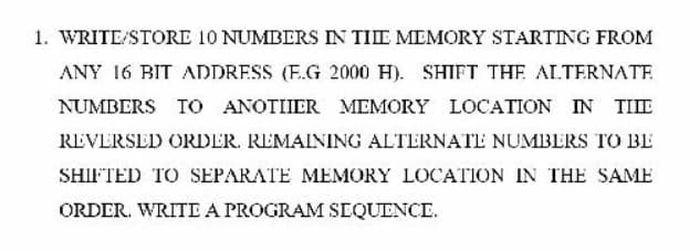 1. WRITE/STORE 10 NUMBERS IN TIIE MEMORY STARTING FROM
ANY 16 BIT ADDRESS (E.G 2000 H). SHIFT THE ALTERNATE
NUMBERS TO ANOTIIER MEMORY LOCATION IN TIIE
REVERSED ORDER. REMAINING ALTERNATE NUMBERS TO BE
SHIFTED TO SEPARATE MEMORY LOCATION IN THE SAME
ORDER. WRITE A PROGRAM SEQUENCE.

