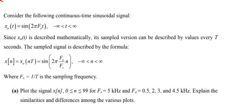 Consider the following continuous-time sinusoidal signal:
x. (1) = sin(27Ft), -∞<i<∞
Since xal(t) is described mathematically, its sampled version can be described by values every T
seconds. The sampled signal is described by the formula:
F.
x[n] = x, (nT)= sin 27n
F.
-00 <n<0
Where F, = 1/T is the sampling frequency.
(a) Plot the signal x[n], 0 <n < 99 for F,= 5 kHz and F, = 0.5, 2, 3, and 4.5 kHz. Explain the
%3D
similarities and differences among the various plots.
