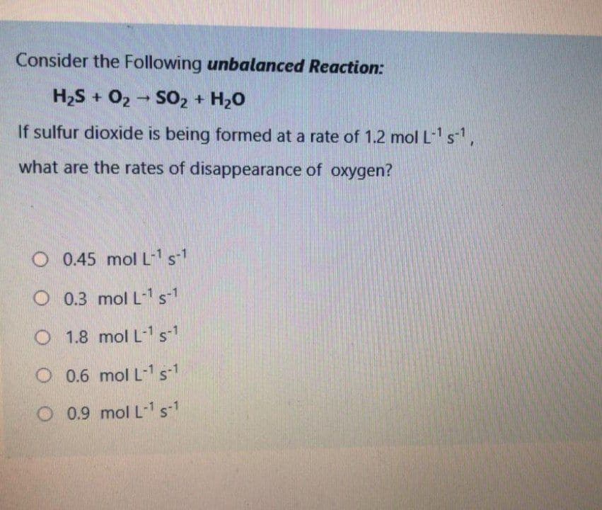 Consider the Following unbalanced Reaction:
H2S + 02 - SO2 + H20
If sulfur dioxide is being formed at a rate of 1.2 mol L s',
what are the rates of disappearance of oxygen?
O 0.45 mol L-1s1
O 0.3 mol L1s-1
O 1.8 mol L-1s1
O 0.6 mol L-1 s-1
O 0.9 mol L-1s-1
