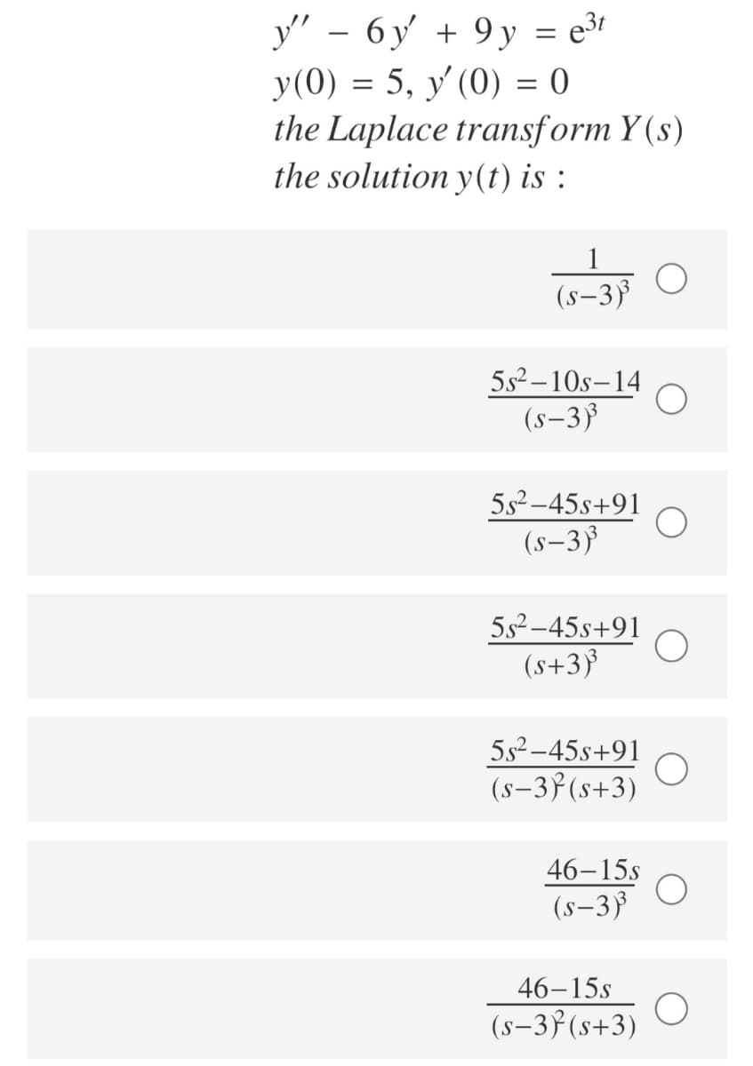y" - 6y + 9 y = e³r
y(0) = 5, y (0) = 0
the Laplace transform Y (s)
the solution y(t) is :
1
(s-3)
5s²–10s–14
(s–3³
5s2-45s+91
(s–3³
5s2–45s+91
(s+3}
5s2–45s+91
(s–37(s+3)
46–15s
(s–3}
46–15s
(s-3f(s+3)
