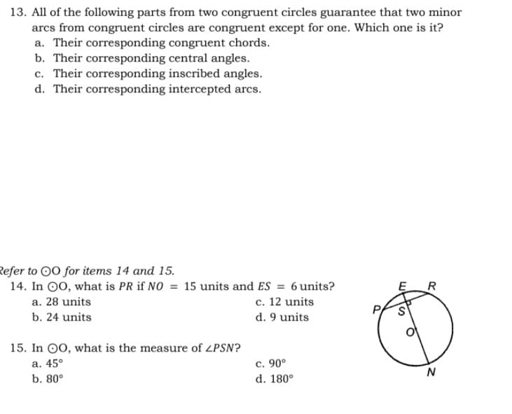 13. All of the following parts from two congruent circles guarantee that two minor
arcs from congruent circles are congruent except for one. Which one is it?
a. Their corresponding congruent chords.
b. Their corresponding central angles.
c. Their corresponding inscribed angles.
d. Their corresponding intercepted arcs.
Refer to 00 for items 14 and 15.
14. In 00, what is PR if NO = 15 units and ES = 6units?
R
a. 28 units
c. 12 units
b. 24 units
d. 9 units
15. In O0, what is the measure of LPSN?
a. 45°
c. 90°
N
b. 80°
d. 180°

