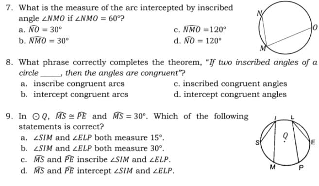 7. What is the measure of the arc intercepted by inscribed
angle ZNMO if 2NMO = 60°?
a. NO = 30°
b. NMO = 30°
c. NMO =120°
d. NO = 120°
아
8. What phrase correctly completes the theorem, "If two inscribed angles of a
circle , then the angles are congruent"?
a. inscribe congruent arcs
b. intercept congruent arcs
c. inscribed congruent angles
d. intercept congruent angles
9. In OQ, MS = PE and MS = 30°. Which of the following
%3D
statements is correct?
a. ZSIM and 2ELP both measure 15°.
E
b. ZSIM and ELP both measure 30°.
c. MS and PE inscribe SIM and ZELP.
d. MS and PE intercept 4SIM and ZELP.
P.
