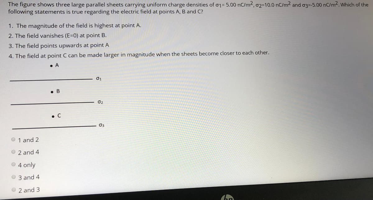 The figure shows three large parallel sheets carrying uniform charge densities of o1= 5.00 nC/m2, 02=10.0 nC/m² and o3=-5.00 nC/m2. Which of the
following statements is true regarding the electric field at points A, B and C?
1. The magnitude of the field is highest at point A.
2. The field vanishes (E=0) at point B.
3. The field points upwards at point A
4. The field at point C can be made larger in magnitude when the sheets become closer to each other.
• A
01
• B
O2
• C
03
O 1 and 2
O 2 and 4
O 4 only
O 3 and 4
O 2 and 3
