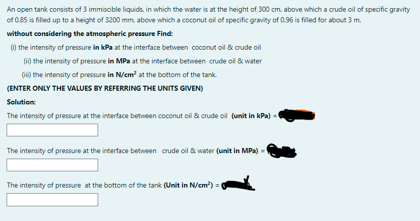 An open tank consists of 3 immiscible liquids, in which the water is at the height of 300 cm, above which a crude oil of specific gravity
of 0.85 is filled up to a height of 3200 mm, above which a coconut oil of specific gravity of 0.96 is filled for about 3 m.
without considering the atmospheric pressure Find:
1) the intensity of pressure in kPa at the interface between coconut oil & crude oil
(ii) the intensity of pressure in MPa at the interface between crude oil & water
(ii) the intensity of pressure in N/cm? at the bottom of the tank.
(ENTER ONLY THE VALUES BY REFERRING THE UNITS GIVEN)
Solution:
The intensity of pressure at the interface between coconut oil & crude oil (unit in kPa) = (
The intensity of pressure at the interface between crude oil & water (unit in MPa) =
The intensity of pressure at the bottom of the tank (Unit in N/cm?) =
