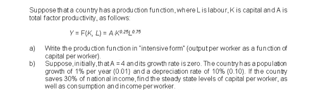 Suppose that a country has a produ ction function, where Lis labour, K is capital and A is
total factor produ ctivity, as follows:
Y = F(K, L) = A.K0.25L0.75
a)
Write the produ ction function in "intensive form" (output per worker as a fun ction of
capital per worker).
b)
Suppose, initially,that A = 4 andits growth rate is zero. The country has a population
growth of 1% per year (0.01) and a depreciation rate of 10% (0.10). If the county
saves 30% of nation al in come, find the steady state levels of capital per worker, as
well as con sumption andincome per worker.
