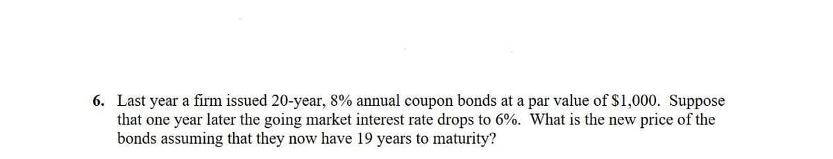 6. Last year a firm issued 20-year, 8% annual coupon bonds at a par value of $1,000. Suppose
that one year later the going market interest rate drops to 6%. What is the new price of the
bonds assuming that they now have 19 years to maturity?
