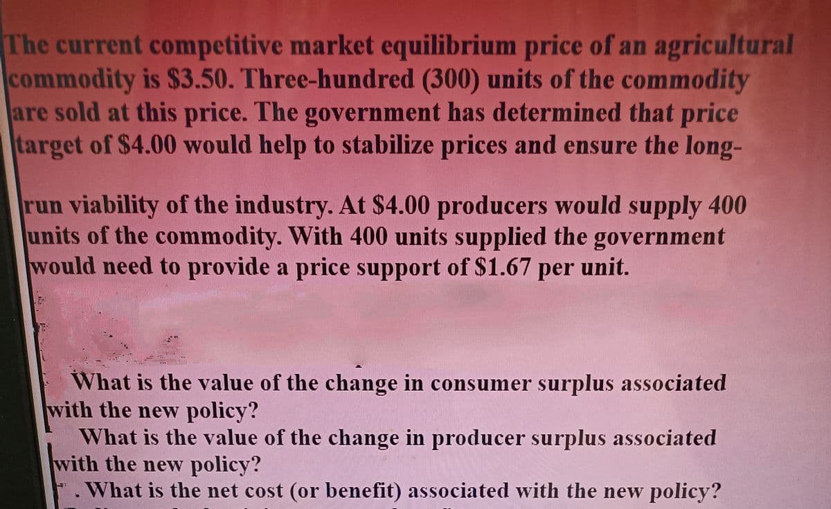 The current competitive market equilibrium price of an agricultural
commodity is $3.50. Three-hundred (300) units of the commodity
are sold at this price. The government has determined that price
target of $4.00 would help to stabilize prices and ensure the long-
run viability of the industry. At $4.00 producers would supply 400
units of the commodity. With 400 units supplied the government
would need to provide a price support of $1.67 per
unit.
What is the value of the change in consumer surplus associated
with the new policy?
What is the value of the change in producer surplus associated
with the new policy?
.What is the net cost (or benefit) associated with the new policy?
