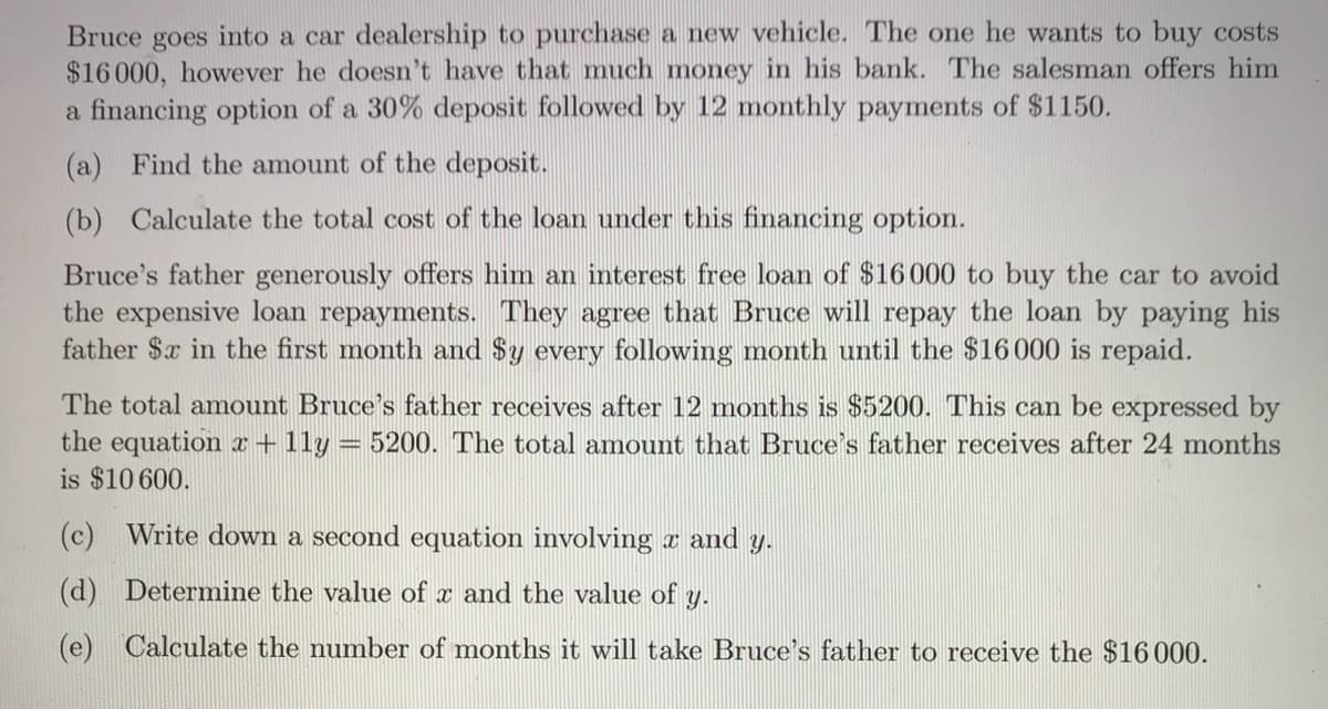 Bruce goes into a car dealership to purchase a new vehicle. The one he wants to buy costs
$16 000, however he doesn't have that much money in his bank. The salesman offers him
a financing option of a 30% deposit followed by 12 monthly payments of $1150.
(a) Find the amount of the deposit.
(b) Calculate the total cost of the loan under this financing option.
Bruce's father generously offers him an interest free loan of $16000 to buy the car to avoid
the expensive loan repayments. They agree that Bruce will repay the loan by paying his
father $x in the first month and $y every following month until the $16 000 is repaid.
The total amount Bruce's father receives after 12 months is $5200. This can be expressed by
the equation r+1ly :
is $10 600.
5200. The total amount that Bruce's father receives after 24 months
(c) Write down a second equation involving x and y.
(d) Determine the value of x and the value of y.
(e) Calculate the number of months it will take Bruce's father to receive the $16000.
