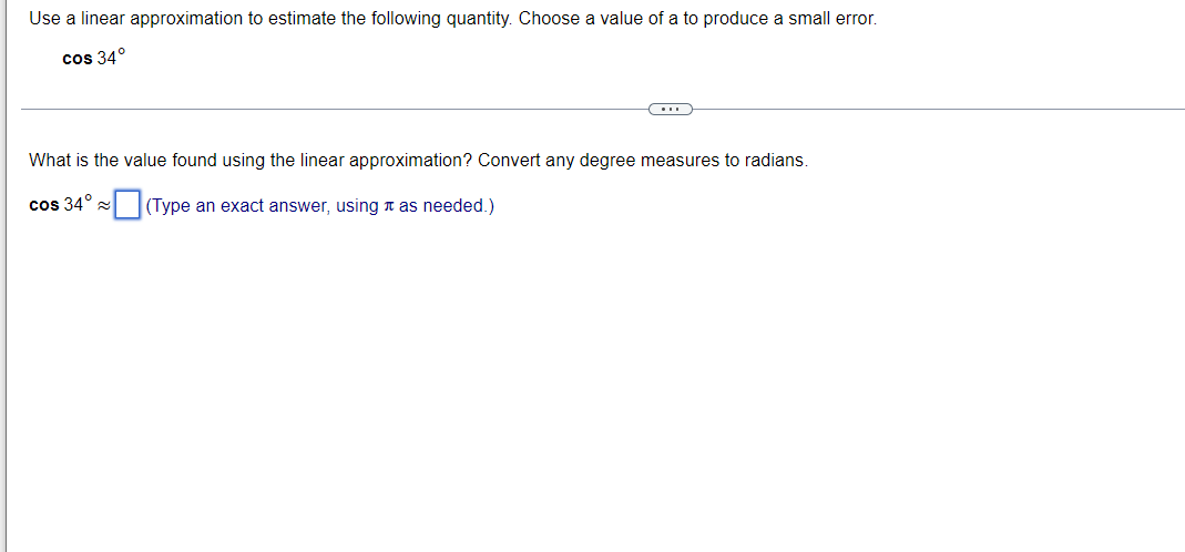 Use a linear approximation to estimate the following quantity. Choose a value of a to produce a small error.
cos 34°
What is the value found using the linear approximation? Convert any degree measures to radians.
cos 34° (Type an exact answer, using n as needed.)
