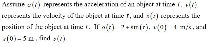 Assume a (t) represents the acceleration of an object at time t, v(t)
represents the velocity of the object at time t, and s(t) represents the
position of the object at time t. If a(t) = 2 + sin(t), v(0) = 4 m/s, and
s (0) = 5 m, find s(t).
