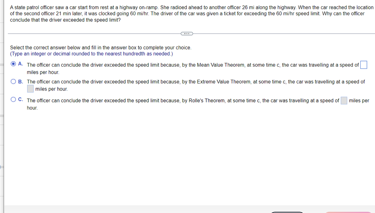 A state patrol officer saw a car start from rest at a highway on-ramp. She radioed ahead to another officer 26 mi along the highway. When the car reached the location
of the second officer 21 min later, it was clocked going 60 mi/hr. The driver of the car was given a ticket for exceeding the 60 mi/hr speed limit. Why can the officer
conclude that the driver exceeded the speed limit?
Select the correct answer below and fill in the answer box to complete your choice.
(Type an integer or decimal rounded to the nearest hundredth as needed.)
O A. The officer can conclude the driver exceeded the speed limit because, by the Mean Value Theorem, at some time c, the car was travelling at a speed of
miles per hour.
O B. The officer can conclude the driver exceeded the speed limit because, by the Extreme Value Theorem, at some time c, the car was travelling at a speed of
miles per hour.
O C. The officer can conclude the driver exceeded the speed limit because, by Rolle's Theorem, at some time c, the car was travelling at a speed of
miles per
hour.
