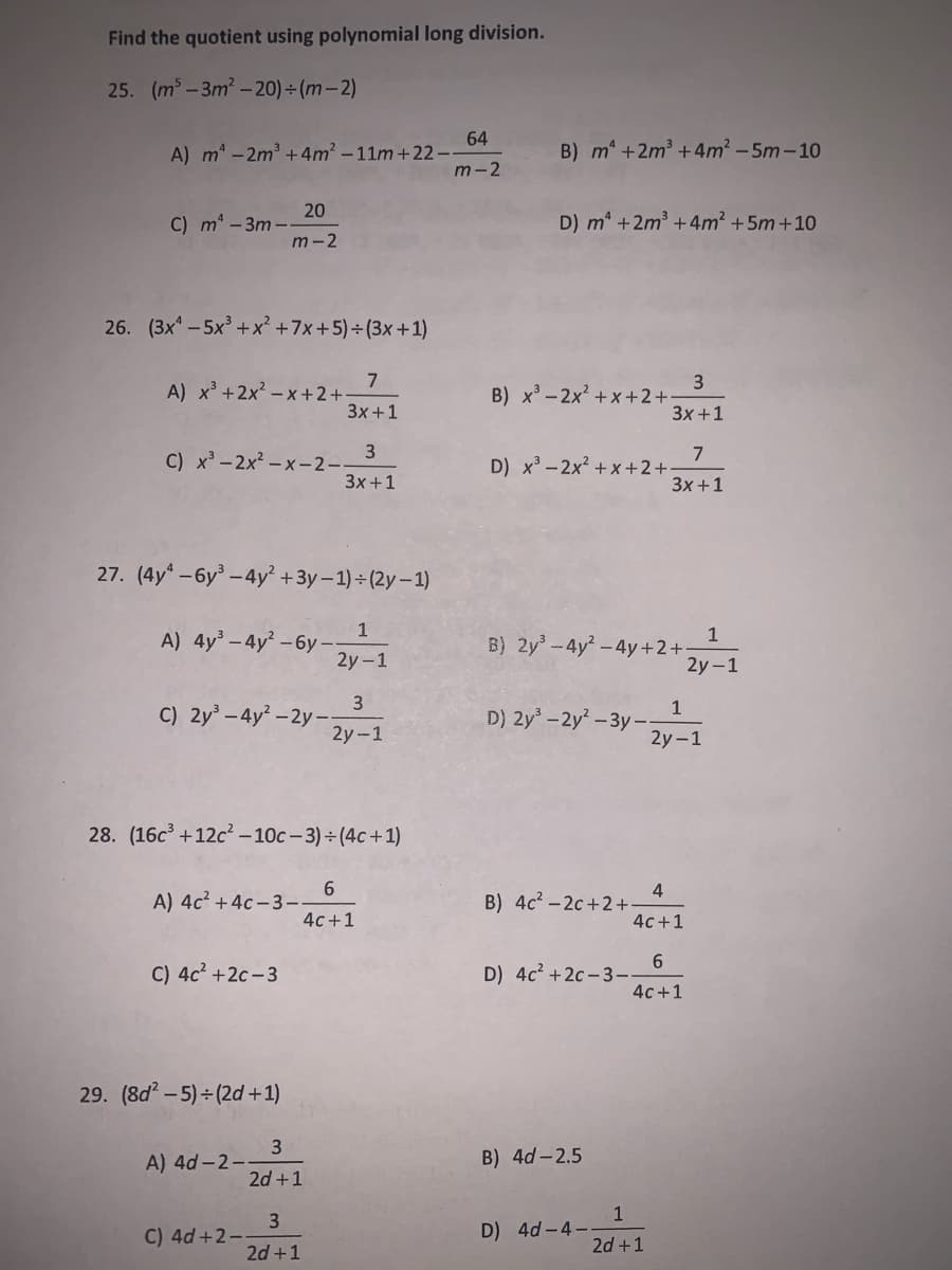 Find the quotient using polynomial long division.
25. (m³ -3m2 -20) ÷ (m- 2)
64
A) m -2m3 +4m² - 11m+22--
m-2
B) m +2m3 +4m2 -5m-10
20
C) m -3m--
m-2
D) m* +2m +4m? +5m+10
26. (3x - 5x +x² +7x+5) + (3x +1)
7
A) x³ +2x? – x +2+
3x+1
3
B) x' - 2x? + x+2+:
3x +1
3
C) x'-2x² - x-2-
3x+1
7
D) x-2x² +x +2+
3x +1
27. (4y* -6y -4y² +3y – 1) ÷ (2y – 1)
1
A) 4y – 4y² – 6y –-
2y-1
1
B) 2y-4y -4y+2+:
2y -1
3
C) 2y – 4y – 2y –-
2y-1
1
D) 2y -2y – 3y –-
2y-1
28. (16c +12c – 10c - 3) ÷ (4c+1)
A) 4c? +4c - 3-
4c+1
B) 4c? - 2c +2+
4c+1
C) 4c² +2c-3
6.
D) 4c2 +2c - 3-
4c+1
29. (8d - 5) - (2d +1)
B) 4d-2.5
A) 4d -2--
2d +1
1
D) 4d -4-
C) 4d +2-
2d +1
2d +1

