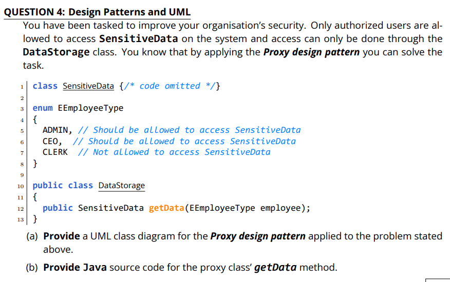 QUESTION 4: Design Patterns and UML
You have been tasked to improve your organisation's security. Only authorized users are al-
lowed to access SensitiveData on the system and access can only be done through the
Datastorage class. You know that by applying the Proxy design pattern you can solve the
task.
1| class SensitiveData {/* code omitted */}
2
enum EEmployeeType
3
4 {
ADMIN, // Should be allowed to access SensitiveData
CEO, // Should be allowed to access SensitiveData
CLERK // Not allowed to access SensitiveData
6
7
8 }
9
10 public class DataStorage
11 {
public SensitiveData getData(EEmployeeType employee);
12
13 }
(a) Provide a UML class diagram for the Proxy design pattern applied to the problem stated
above.
(b) Provide Java source code for the proxy class' getData method.
