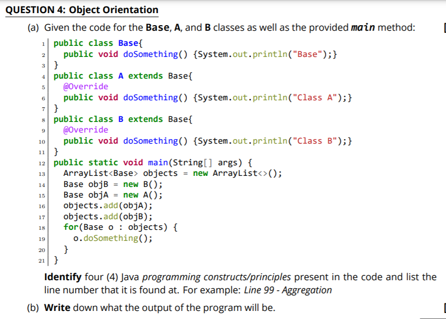 QUESTION 4: Object Orientation
(a) Given the code for the Base, A, and B classes as well as the provided main method:
1| public class Base{
public void doSomething() {System.out.println("Base");}
3 }
4 public class A extends Base{
@Override
public void doSomething() {System.out.println("Class A");}
7 }
8 public class B extends Base{
@Override
public void doSomething() {System.out.println("Class B");}
10
11 }
12 public static void main(String[] args) {
ArrayList<Base> objects = new ArrayList<>();
Base objB = new B();
Base objA = new A();
objects.add(objA);
objects.add(objB);
for(Base o : objects) {
o.doSomething();
}
21 }
13
14
15
%3D
16
17
18
19
20
Identify four (4) Java programming constructs/principles present in the code and list the
line number that it is found at. For example: Line 99 - Aggregation
(b) Write down what the output of the program will be.
