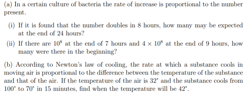 (a) In a certain culture of bacteria the rate of increase is proportional to the number
present.
(i) If it is found that the number doubles in 8 hours, how many may be expected
at the end of 24 hours?
(ii) If there are 108 at the end of 7 hours and 4 × 10$ at the end of 9 hours, how
many were there in the beginning?
(b) According to Newton's law of cooling, the rate at which a substance cools in
moving air is proportional to the difference between the temperature of the substance
and that of the air. If the temperature of the air is 32° and the substance cools from
100° to 70° in 15 minutes, find when the temperature will be 42°.
