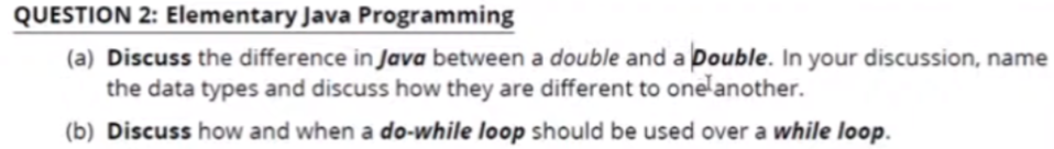 QUESTION 2: Elementary Java Programming
(a) Discuss the difference in Java between a double and a Double. In your discussion, name
the data types and discuss how they are different to one'another.
(b) Discuss how and when a do-while loop should be used over a while loop.
