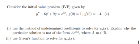 Consider the initial value problem (IVP) given by
y" – 6y/ + 9y = e»", y(0) = 1, y'(0) = -4. (+)
(i) use the method of undetermined coefficients to solve for yn(x). Explain why the
particular solution is not of the form Aem², where A, m e R.
(ii) use Green's function to solve for ynh(x).
