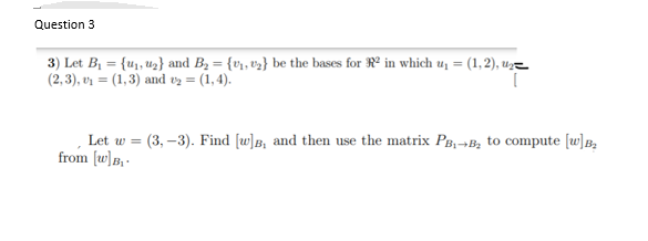 Question 3
3) Let B1 = {u1, uz} and B2 = {v», v3} be the bases for R° in which u, = (1,2), uz=
(2, 3), vì = (1,3) and vz = (1,4).
%3D
Let w = (3, –3). Find [w]B, and then use the matrix PB,-B, to compute [w]B,
from [w)B, -
