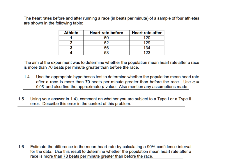 The heart rates before and after running a race (in beats per minute) of a sample of four athletes
are shown in the following table:
Athlete
Heart rate before
Heart rate after
1
50
120
52
129
134
123
2
3
56
53
4
The aim of the experiment was to determine whether the population mean heart rate after a race
is more than 70 beats per minute greater than before the race.
1.4 Use the appropriate hypotheses test to determine whether the population mean heart rate
after a race is more than 70 beats per minute greater than before the race. Use a =
0.05 and also find the approximate p-value. Also mention any assumptions made.
1.5 Using your answer in 1.4), comment on whether you are subject to a Type I or a Type II
error. Describe this error in the context of this problem.
1.6 Estimate the difference in the mean heart rate by calculating a 90% confidence interval
for the data. Use this result to determine whether the population mean heart rate after a
race is more than 70 beats per minute greater than before the race.
