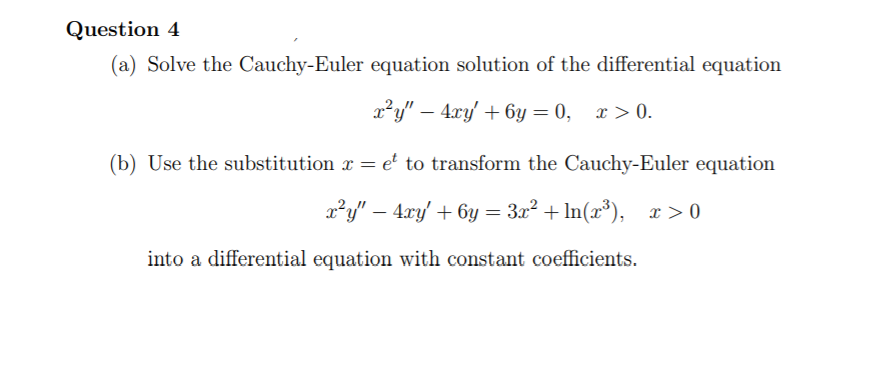 Question 4
(a) Solve the Cauchy-Euler equation solution of the differential equation
x²y" – 4xy + 6y = 0, x > 0.
(b) Use the substitution x = e to transform the Cauchy-Euler equation
x²y" – 4xy' + 6y = 3x² + In(x³), x > 0
into a differential equation with constant coefficients.
