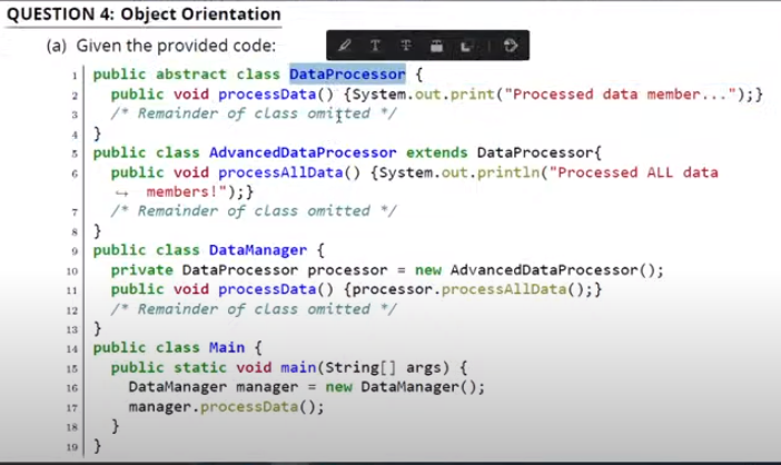 QUESTION 4: Object Orientation
(a) Given the provided code:
1| public abstract class DataProcessor {
public void processData() {System.out.print("Processed data member...");}
/* Remainder of class omiţted */
3 public class AdvancedDataProcessor extends DataProcessor{
public void processAllData() {System.out.println("Processed ALL data
- members!");}
/* Remainder of class omitted */
8 }
9 public class DataManager {
private DataProcessor processor = new AdvancedDataProcessor ();
public void processData() {processor.processAllData();}
/* Remainder of class omitted */
13 }
14 public class Main {
10
11
12
public static void main(String[] args) {
DataManager manager = new DataManager();
manager.processData();
15
16
17
18
19}
