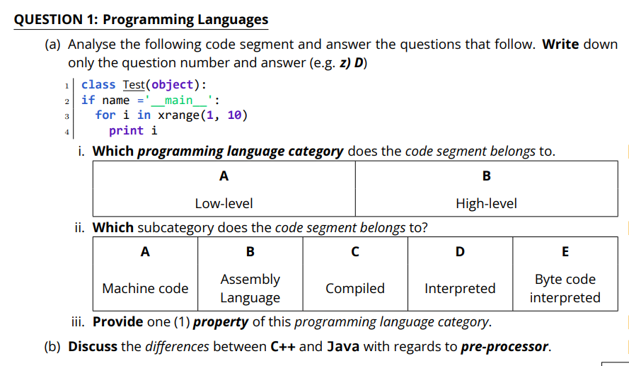 QUESTION 1: Programming Languages
(a) Analyse the following code segment and answer the questions that follow. Write down
only the question number and answer (e.g. z) D)
class Test(object):
2 if name ='_main_':
for i in xrange(1, 10)
print i
1
3
4
i. Which programming language category does the code segment belongs to.
A
B
Low-level
High-level
ii. Which subcategory does the code segment belongs to?
A
B
D
Assembly
Language
Byte code
interpreted
Machine code
Compiled
Interpreted
iii. Provide one (1) property of this programming language category.
(b) Discuss the differences between C++ and Java with regards to pre-processor.
