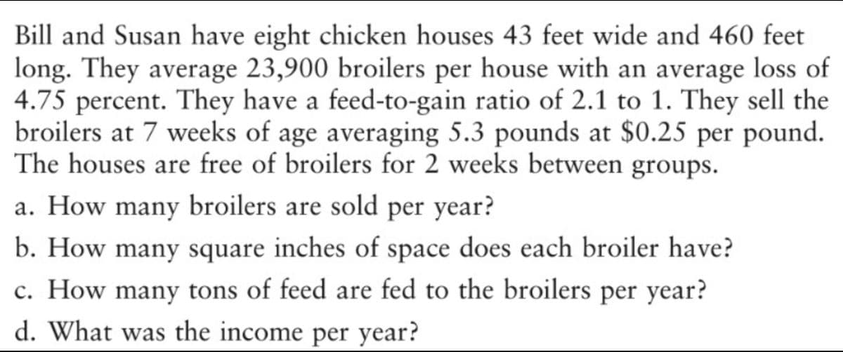 Bill and Susan have eight chicken houses 43 feet wide and 460 feet
long. They average 23,900 broilers per house with an average loss of
4.75 percent. They have a feed-to-gain ratio of 2.1 to 1. They sell the
broilers at 7 weeks of age averaging 5.3 pounds at $0.25 per pound.
The houses are free of broilers for 2 weeks between groups.
a. How many broilers are sold per year?
b. How many square inches of space does each broiler have?
c. How many tons of feed are fed to the broilers per year?
d. What was the income per year?

