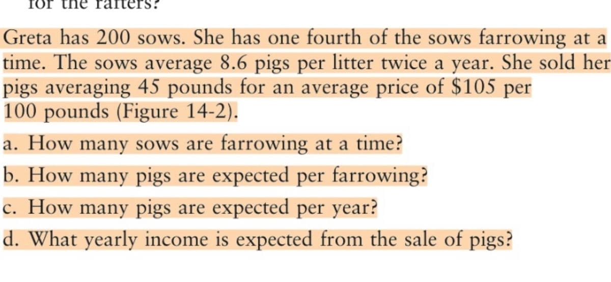 Ior
ters?
Greta has 200 sows. She has one fourth of the sows farrowing at a
time. The sows average 8.6 pigs per litter twice a year. She sold her
pigs averaging 45 pounds for an average price of $105 per
100 pounds (Figure 14-2).
a. How many sows are farrowing at a time?
b. How many pigs are expected per farrowing?
c. How many pigs are expected per year?
d. What yearly income is expected from the sale of pigs?
