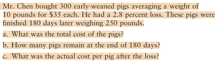 Mr. Chen bought 300 early-weaned pigs averaging a weight of
10 pounds for $35 each. He had a 2.8 percent loss. These pigs were
finished 180 days later weighing 250 pounds.
a. What was the total cost of the pigs?
b. How many pigs remain at the end of 180 days?
c. What was the actual cost per pig after the loss?
