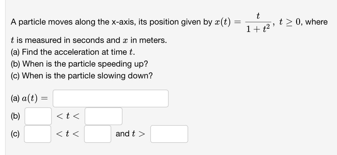 t
A particle moves along the x-axis, its position given by x(t)
t > 0, where
1+ t2 '
t is measured in seconds and x in meters.
(a) Find the acceleration at time t.
(b) When is the particle speeding up?
(c) When is the particle slowing down?
(a) a(t) =
(b)
<t <
(c)
<t <
and t >
