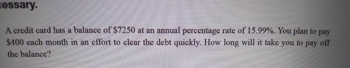 cessary.
A credit card has a balance of $7250 at an annual percentage rate of 15.99%. You plan to pay
$400 each month in an effort to clear the debt quickly. How long will it take you to pay off
the balance?
