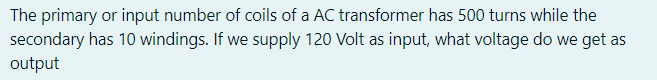 The primary or input number of coils of a AC transformer has 500 turns while the
secondary has 10 windings. If we supply 120 Volt as input, what voltage do we get as
output

