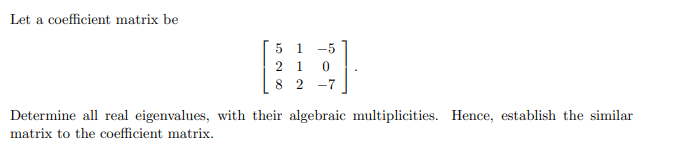 Let a coefficient matrix be
5 1
-5
2 1
8 2
-7
Determine all real eigenvalues, with their algebraic multiplicities. Hence, establish the similar
matrix to the coefficient matrix.
