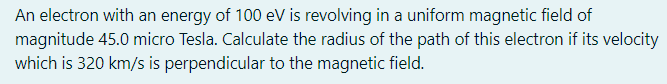 An electron with an energy of 100 eV is revolving in a uniform magnetic field of
magnitude 45.0 micro Tesla. Calculate the radius of the path of this electron if its velocity
which is 320 km/s is perpendicular to the magnetic field.
